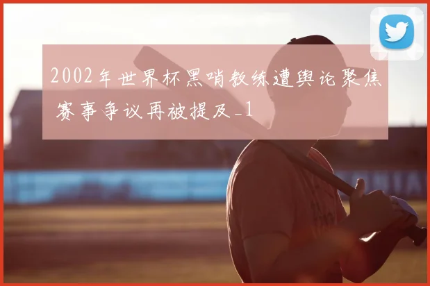 2002年世界杯黑哨教练遭舆论聚焦 赛事争议再被提及_1
