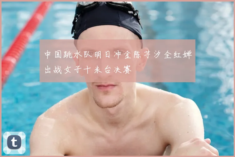 中国跳水队明日冲金陈芋汐全红婵出战女子十米台决赛
