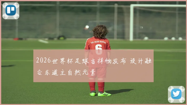 2026世界杯足球吉祥物发布 设计融合东道主自然元素