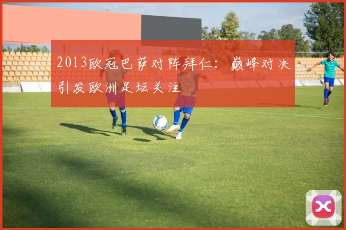 2013欧冠巴萨对阵拜仁：巅峰对决引发欧洲足坛关注