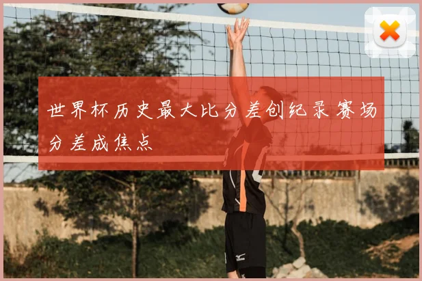 世界杯历史最大比分差创纪录 赛场分差成焦点