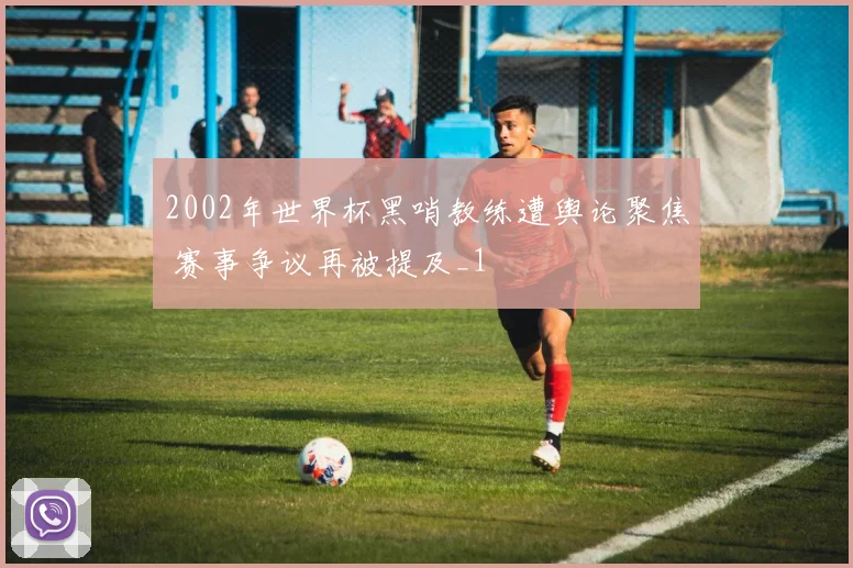 2002年世界杯黑哨教练遭舆论聚焦 赛事争议再被提及_1