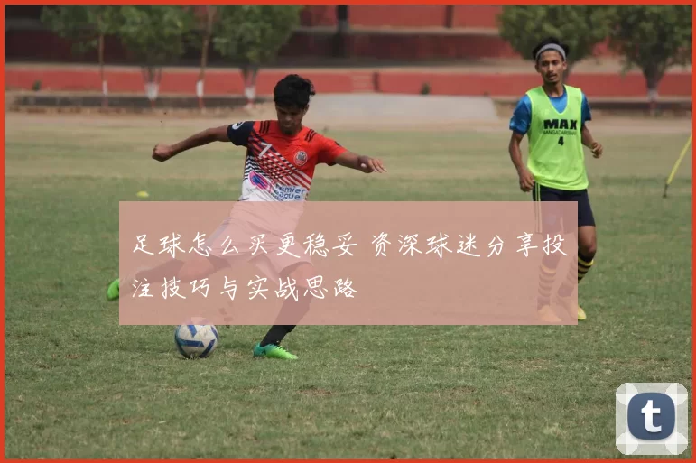 足球怎么买更稳妥 资深球迷分享投注技巧与实战思路