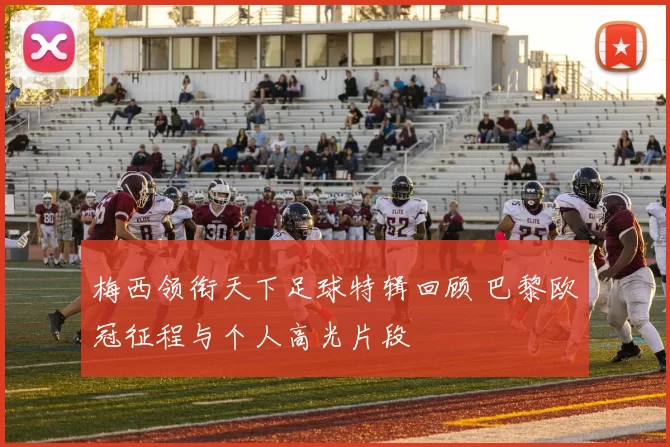 梅西领衔天下足球特辑回顾 巴黎欧冠征程与个人高光片段