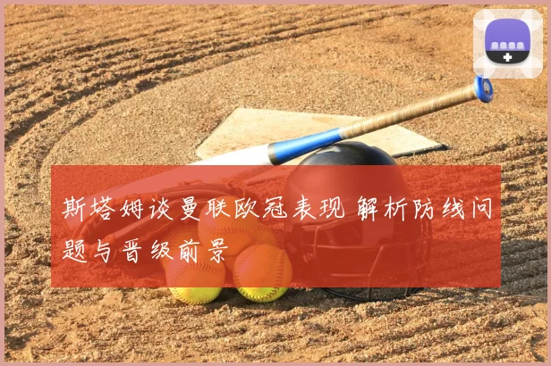 斯塔姆谈曼联欧冠表现 解析防线问题与晋级前景