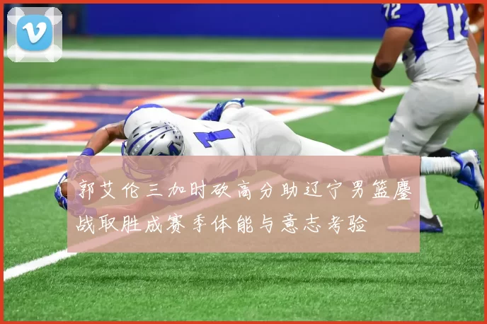 郭艾伦三加时砍高分助辽宁男篮鏖战取胜成赛季体能与意志考验