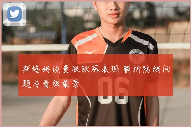 斯塔姆谈曼联欧冠表现 解析防线问题与晋级前景