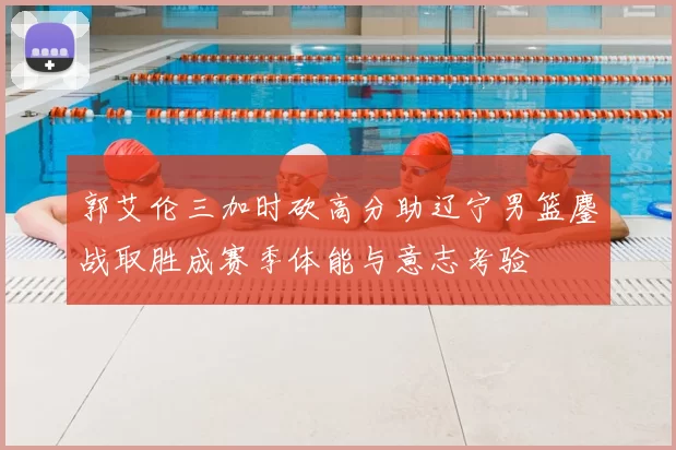 郭艾伦三加时砍高分助辽宁男篮鏖战取胜成赛季体能与意志考验