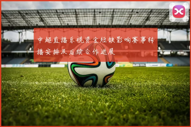 中超直播乐视资金短缺影响赛事转播安排及后续合作进展