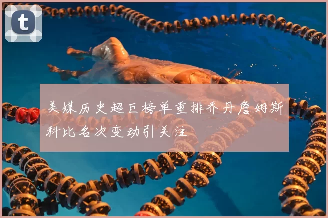 美媒历史超巨榜单重排乔丹詹姆斯科比名次变动引关注