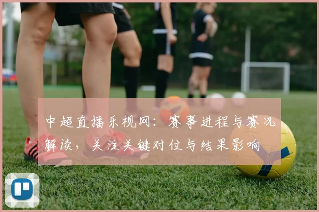中超直播乐视网：赛事进程与赛况解读，关注关键对位与结果影响