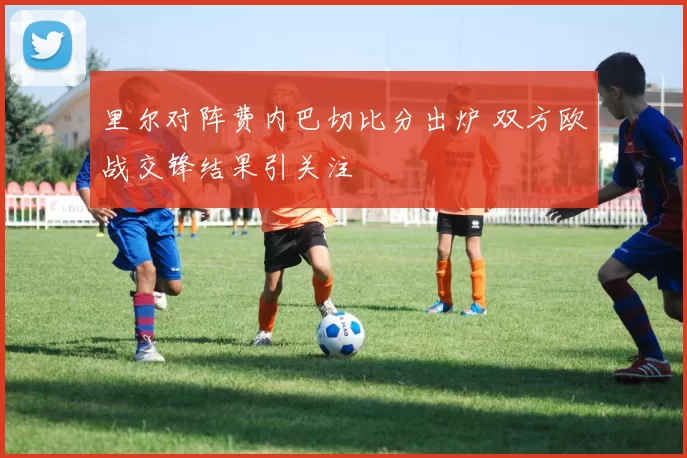 里尔对阵费内巴切比分出炉 双方欧战交锋结果引关注