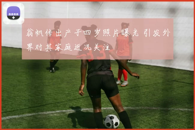 翁帆传出产子四岁照片曝光 引发外界对其家庭近况关注