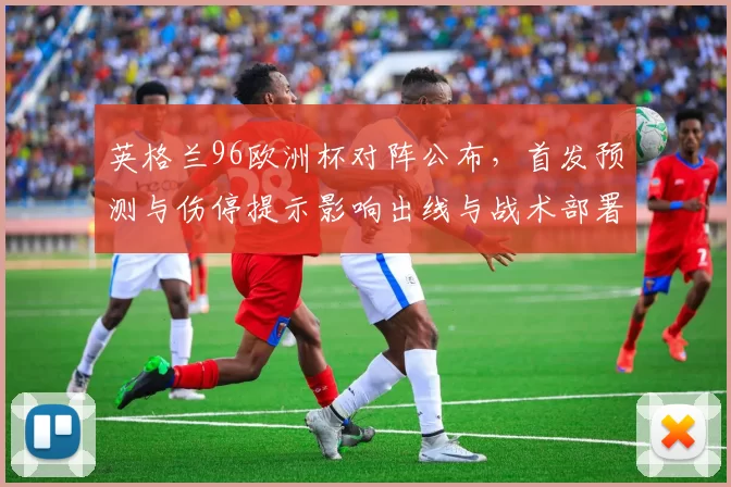 英格兰96欧洲杯对阵公布，首发预测与伤停提示影响出线与战术部署