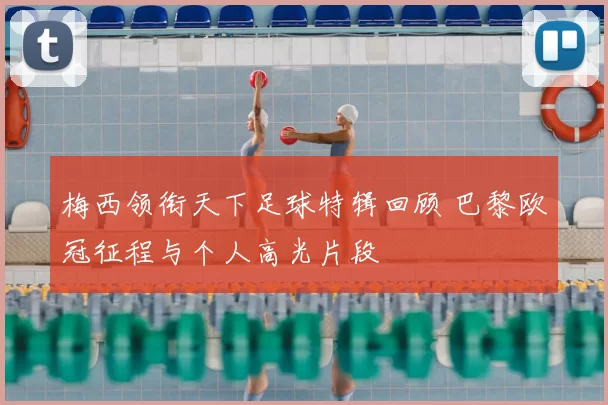 梅西领衔天下足球特辑回顾 巴黎欧冠征程与个人高光片段