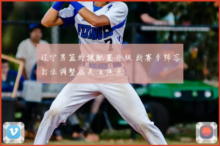 辽宁男篮外援配置升级 新赛季阵容打法调整成关注焦点
